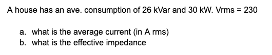 A house has an ave. consumption of 26 kVar and 30 kW. Vrms = 230
a. what is the average current (in A rms)
b. what is the effective impedance