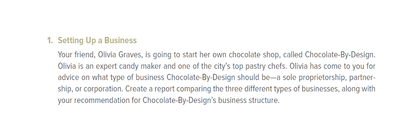 1. Setting Up a Business
Your friend, Olivia Graves, is going to start her own chocolate shop, called Chocolate-By-Design.
Olivia is an expert candy maker and one of the city's top pastry chefs. Olivia has come to you for
advice on what type of business Chocolate-By-Design should be-a sole proprietorship, partner-
ship, or corporation. Create a report comparing the three different types of businesses, along with
your recommendation for Chocolate-By-Design's business structure.