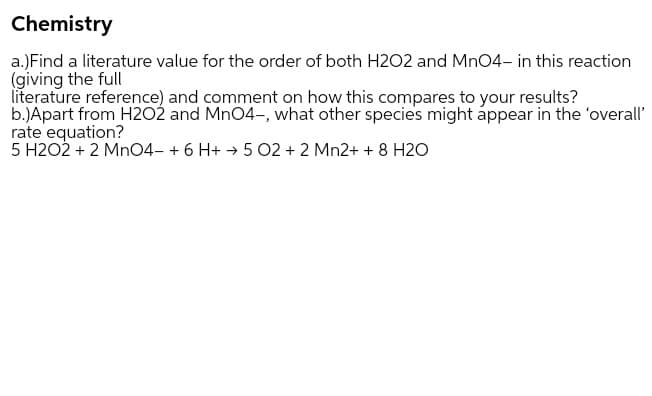Chemistry
a.)Find a literature value for the order of both H2O2 and Mn04- in this reaction
(giving the full
literature reference) and comment on how this compares to your results?
b.)Apart from H2O2 and Mn04-, what other species might áppear in the 'overall'
rate equation?
5 H2O2 + 2 MnO4- + 6 H+ → 5 02 + 2 Mn2+ + 8 H20
