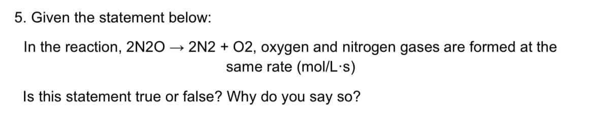 5. Given the statement below:
In the reaction, 2N20
2N2 + 02, oxygen and nitrogen gases are formed at the
same rate (mol/L·s)
Is this statement true or false? Why do you say so?

