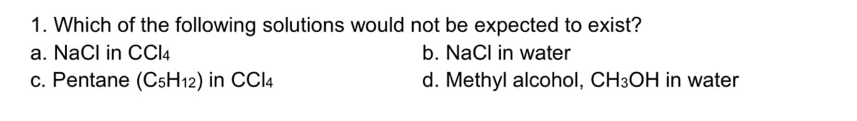 1. Which of the following solutions would not be expected to exist?
a. NaCl in CCI4
b. NaCl in water
c. Pentane (C5H12) in CCI4
d. Methyl alcohol, CH3OH in water
