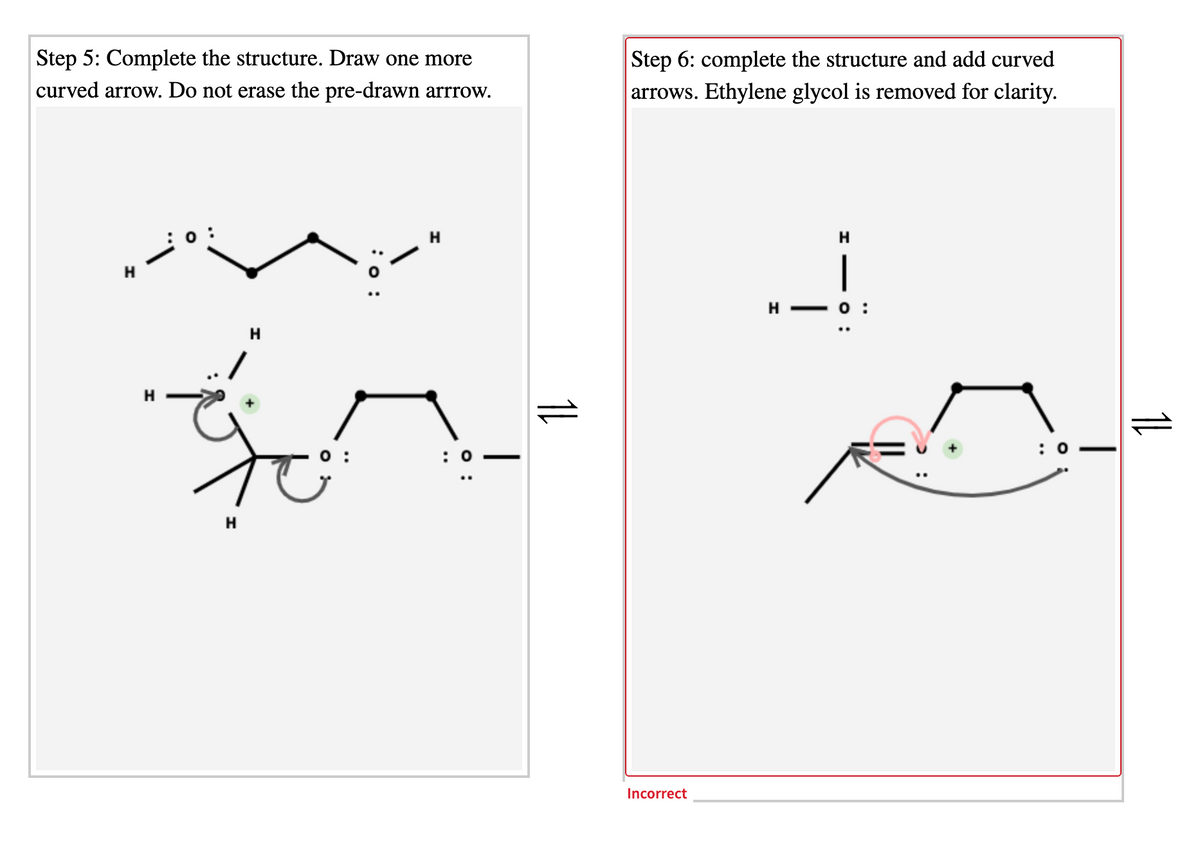 Step 6: complete the structure and add curved
arrows. Ethylene glycol is removed for clarity.
Step 5: Complete the structure. Draw one more
curved arrow. Do not erase the pre-drawn arrrow.
|
H
: 0
H
Incorrect
1L
O :
: о:
