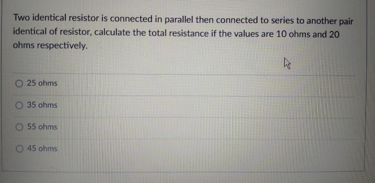 Two identical resistor is connected in parallel then connected to series to another pair
identical of resistor, calculate the total resistance if the values are 10 ohms and 20
ohms respectively.
O 25 ohms
35 ohms
O 55 ohms
45 ohms

