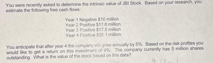 You were recently asked to determine the intrinsic value of JBI Stock. Based on your research, you
estimate the following free cash flows:
Year 1 Negative $10 million
Year 2 Positive $11.6 million
Year 3 Positive $17.5 million
Year 4 Positive $25.1 million
You anticipate that after year 4 the company will grow annually by 5%. Based on the risk profiles you
would like to get a return on this investment of 9%. The company currently has 5 million shares
outstanding. What is the value of the stock based on this data?
J2mil
9 17mi