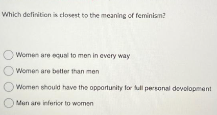Which definition is closest to the meaning of feminism?
Women are equal to men in every way
O Women are better than men
Women should have the opportunity for full personal development
Men are inferior to women