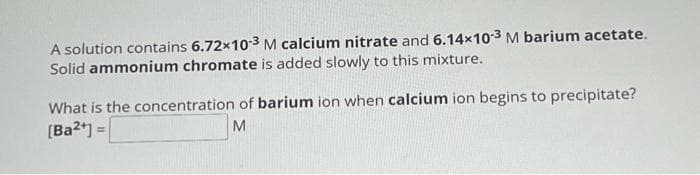 A solution contains 6.72x10-3 M calcium nitrate and 6.14x10-3 M barium acetate.
Solid ammonium chromate is added slowly to this mixture.
What is the concentration of barium ion when calcium ion begins to precipitate?
M
[Ba2+] =