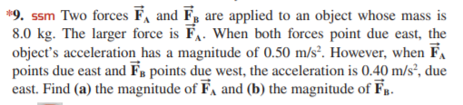 *9. ssm Two forces F, and F, are applied to an object whose mass is
8.0 kg. The larger force is FA. When both forces point due east, the
object's acceleration has a magnitude of 0.50 m/s². However, when F.
points due east and FB points due west, the acceleration is 0.40 m/s², due
east. Find (a) the magnitude of F, and (b) the magnitude of Fp.
