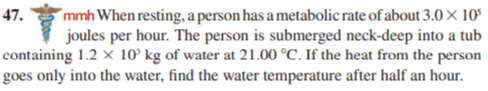 mmh When resting, a person has a metabolic rate of about 3.0 × 10°
joules per hour. The person is submerged neck-deep into a tub
containing 1.2 × 10° kg of water at 21.00 °C. If the heat from the person
goes only into the water, find the water temperature after half an hour.
47.
