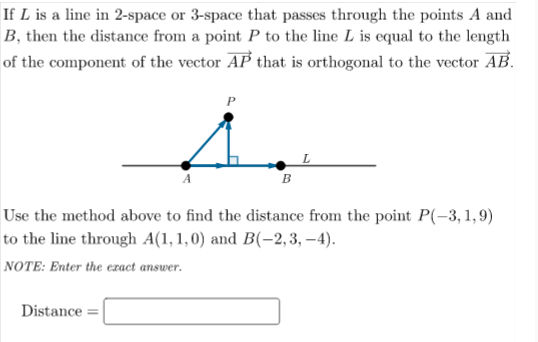 If L is a line in 2-space or 3-space that passes through the points A and
B, then the distance from a point P to the line L is equal to the length
of the component of the vector AP that is orthogonal to the vector AB.
B
Use the method above to find the distance from the point P(-3, 1,9)
to the line through A(1, 1,0) and B(-2, 3, –4).
NOTE: Enter the ezact answer.
Distance =
