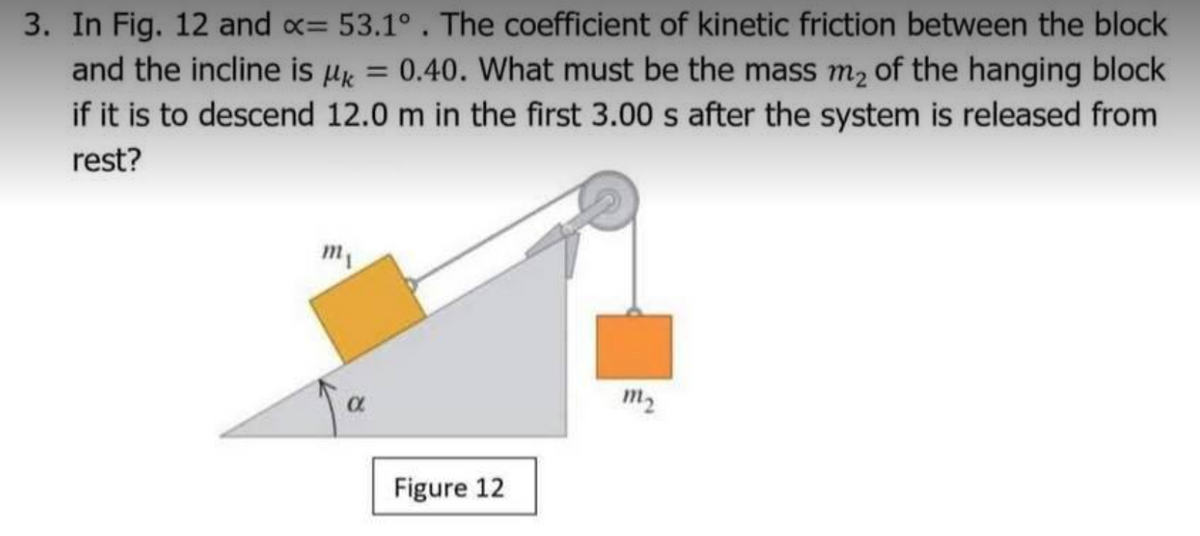 3. In Fig. 12 and x= 53.1°. The coefficient of kinetic friction between the block
and the incline is µk = 0.40. What must be the mass m2 of the hanging block
if it is to descend 12.0 m in the first 3.00 s after the system is released from
rest?
m,
m2
Figure 12
