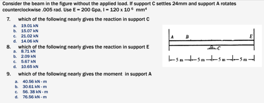 Consider the beam in the figure without the applied load. If support C settles 24mm and support A rotates
counterclockwise .005 rad. Use E = 200 Gpa, I = 120 x 10 ® mm4
7.
which of the following nearly gives the reaction in support C
а. 19.01 kN
b. 15.07 kN
c. 21.02 kN
d. 14.06 kN
8.
a. 8.71 kN
B
E
which of the following nearly gives the reaction in support E
-5m-Sm-5 m- 5 m
b. 2.09 kN
c. 5.67 kN
d. 10.65 kN
9.
which of the following nearly gives the moment in support A
a. 40.56 kN - m
b. 30.61 kN -m
с.
56. 38 kN - m
d.
76.56 kN - m
