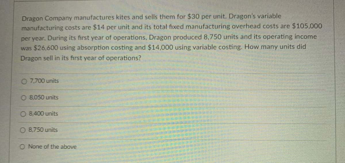 Dragon Company manufactures kites and sells them for $30 per unit. Dragon's variable
manufacturing costs are $14 per unit and its total fixed manufacturing overhead costs are $105,000
per year. During its first year of operations, Dragon produced 8,750 units and its operating income
was $26,600 using absorption costing and $14,000 using variable costing. How many units did
Dragon sell in its first year of operations?
O 7,700 units
O 8,050 units
O 8,400 units
8,750 units
O None of the above