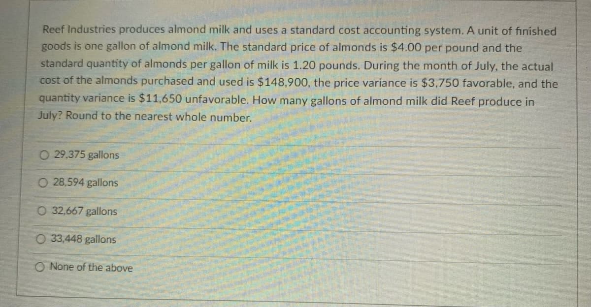 Reef Industries produces almond milk and uses a standard cost accounting system. A unit of finished
goods is one gallon of almond milk. The standard price of almonds is $4.00 per pound and the
standard quantity of almonds per gallon of milk is 1.20 pounds. During the month of July, the actual
cost of the almonds purchased and used is $148,900, the price variance is $3,750 favorable, and the
quantity variance is $11,650 unfavorable. How many gallons of almond milk did Reef produce in
July? Round to the nearest whole number.
O 29,375 gallons
O 28,594 gallons
O 32,667 gallons
O 33,448 gallons
O None of the above