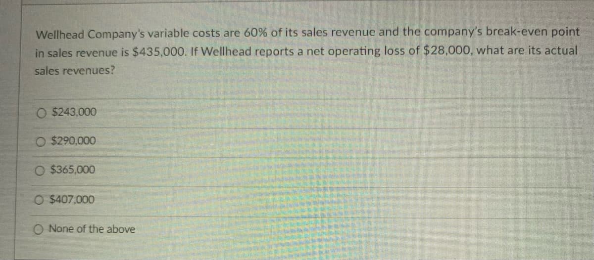Wellhead Company's variable costs are 60% of its sales revenue and the company's break-even point
in sales revenue is $435,000. If Wellhead reports a net operating loss of $28,000, what are its actual
sales revenues?
$243,000
O $290,000
$365,000
O $407,000
O None of the above