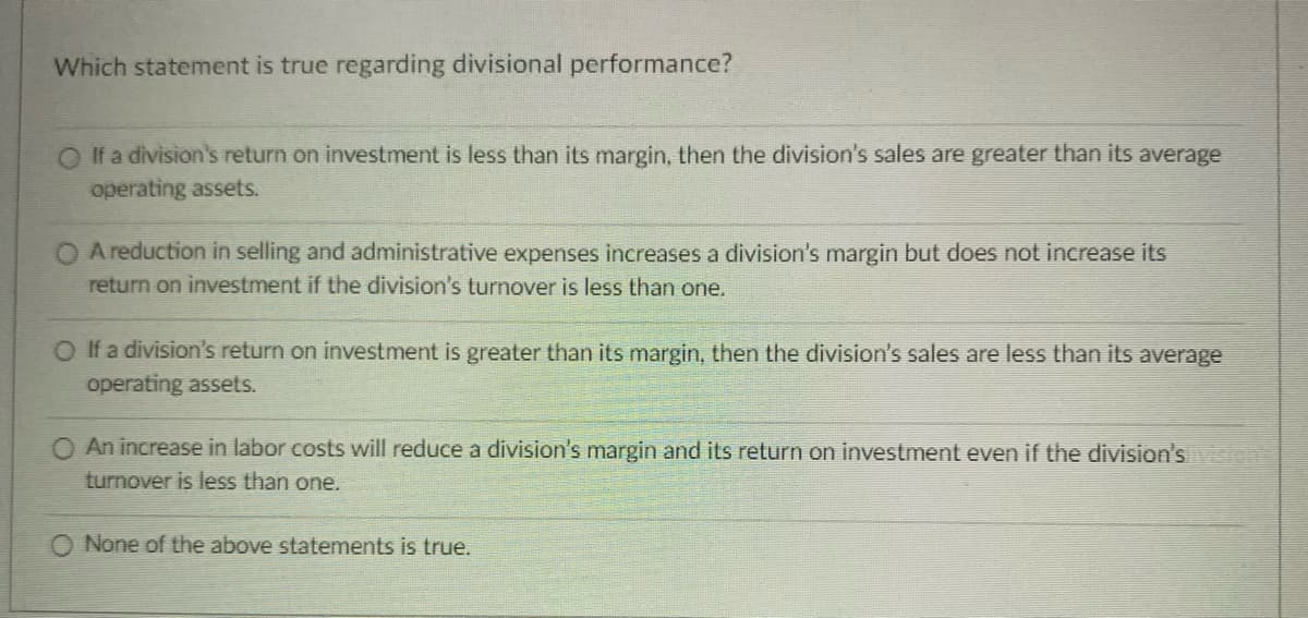 Which statement is true regarding divisional performance?
O If a division's return on investment is less than its margin, then the division's sales are greater than its average
operating assets.
A reduction in selling and administrative expenses increases a division's margin but does not increase its
return on investment if the division's turnover is less than one.
O If a division's return on investment is greater than its margin, then the division's sales are less than its average
operating assets.
O An increase in labor costs will reduce a division's margin and its return on investment even if the division's vision
turnover is less than one.
None of the above statements is true.