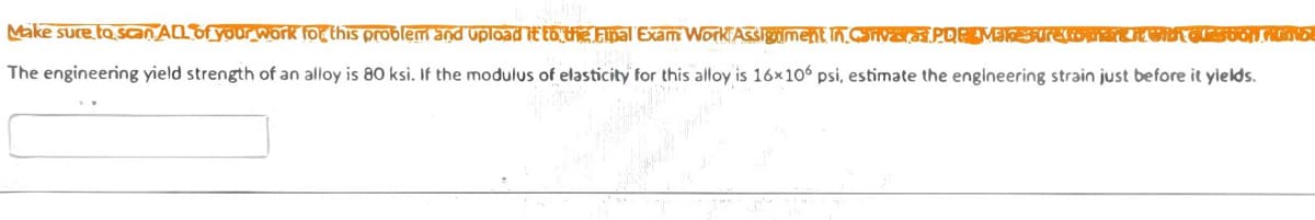 Make sure to scanALDfyour work for this problem and upload it to UE Final Exam Work Assigiment In.COiva PDEEMEKSurelon HVROESOON MNG.
The engineering yield strength of an alloy is 80 ksi. If the modulus of elasticity for this alloy is 16x106 psi, estimate the engineering strain just before it yields.
