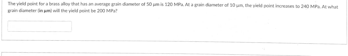 The yield point for a brass alloy that has an average grain diameter of 50 µm is 120 MPa. At a grain diameter of 10 µm, the yield point increases to 240 MPa. At what
grain diameter (in µm) will the yield point be 200 MPa?

