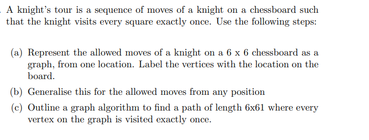 A knight's tour is a sequence of moves of a knight on a chessboard such
that the knight visits every square exactly once. Use the following steps:
(a) Represent the allowed moves of a knight on a 6 x 6 chessboard as a
graph, from one location. Label the vertices with the location on the
board.
(b) Generalise this for the allowed moves from any position
(c) Outline a graph algorithm to find a path of length 6x61 where every
vertex on the graph is visited exactly once.