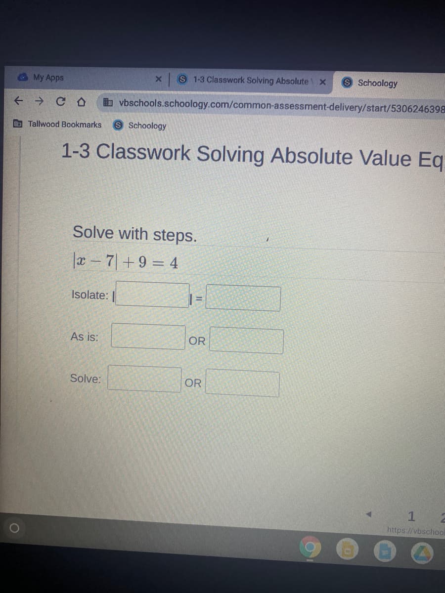 O My Apps
S 1-3 Classwork Solving Absolute
Schoology
+ → C O
b vbschools.schoology.com/common-assessment-delivery/start/5306246398
b Tallwood Bookmarks
S Schoology
1-3 Classwork Solving Absolute Value Eq
Solve with steps.
a - 7|+9 = 4
Isolate:
As is:
OR
Solve:
OR
https://vbschool
