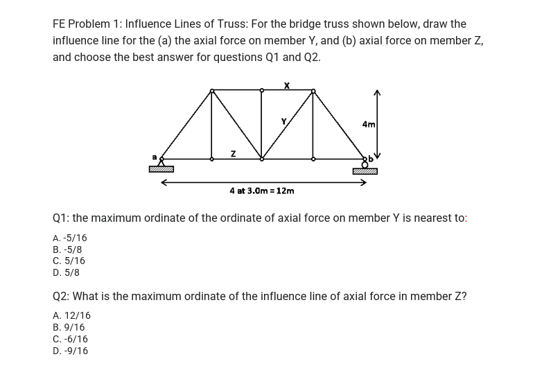 FE Problem 1: Influence Lines of Truss: For the bridge truss shown below, draw the
influence line for the (a) the axial force on member Y, and (b) axial force on member Z,
and choose the best answer for questions Q1 and Q2.
4m
4 at 3.0m = 12m
Q1: the maximum ordinate of the ordinate of axial force on member Y is nearest to:
A. -5/16
B. -5/8
C. 5/16
D. 5/8
Q2: What is the maximum ordinate of the influence line of axial force in member Z?
A. 12/16
B. 9/16
C.-6/16
D. -9/16
