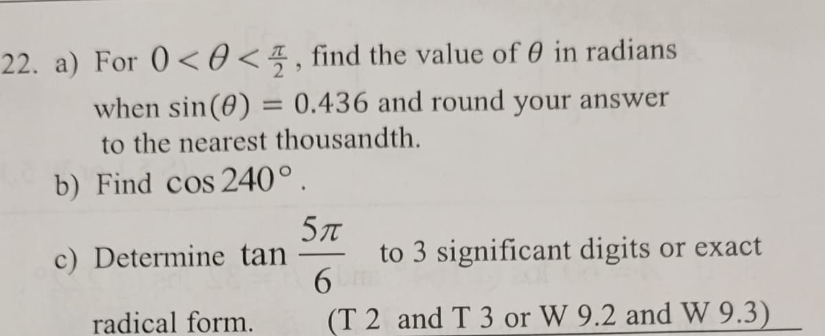 22. a) For 0<<, find the value of 0 in radians
when sin(0) = 0.436 and round your answer
to the nearest thousandth.
b) Find cos 240°
c) Determine tan
radical form.
5π
to 3 significant digits or exact
6m
(T 2 and T 3 or W 9.2 and W 9.3)