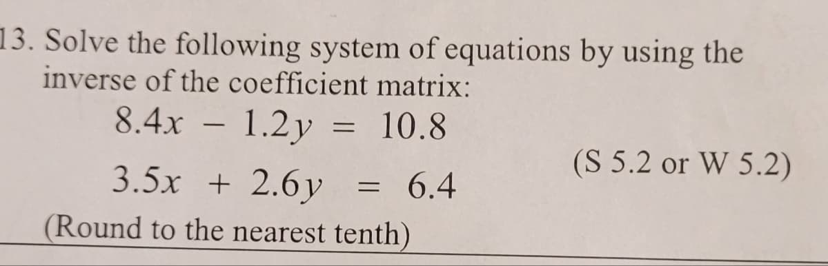 13. Solve the following system of equations by using the
inverse of the coefficient matrix:
8.4x - 1.2y = 10.8
3.5x + 2.6y
(Round to the nearest tenth)
= 6.4
(S 5.2 or W 5.2)