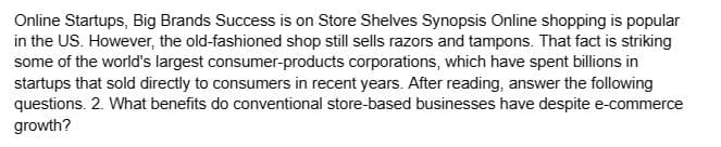 Online Startups, Big Brands Success is on Store Shelves Synopsis Online shopping is popular
in the US. However, the old-fashioned shop still sells razors and tampons. That fact is striking
some of the world's largest consumer-products corporations, which have spent billions in
startups that sold directly to consumers in recent years. After reading, answer the following
questions. 2. What benefits do conventional store-based businesses have despite e-commerce
growth?