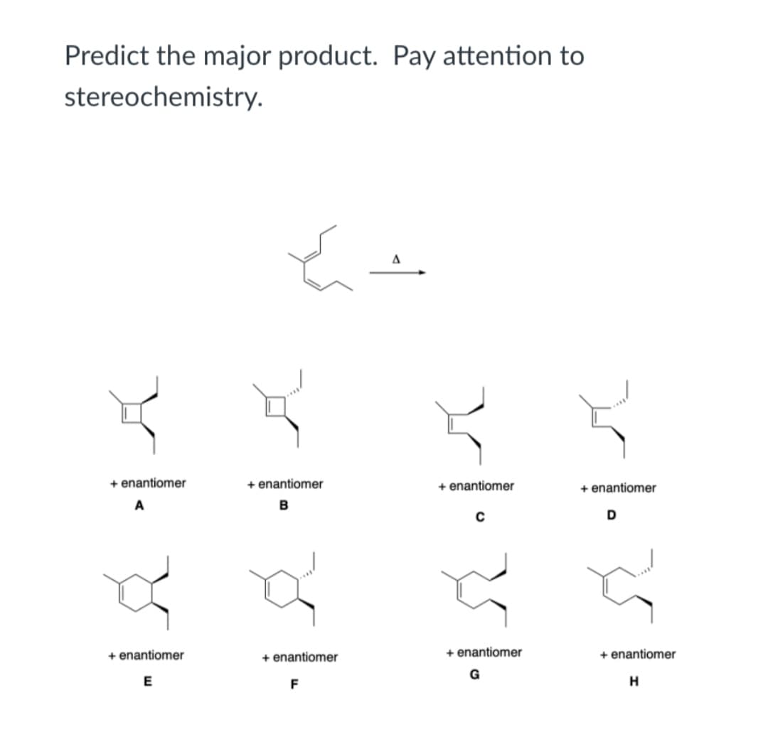 Predict the major product. Pay attention to
stereochemistry.
A
+ enantiomer
+ enantiomer
+ enantiomer
+ enantiomer
D
+ enantiomer
+ enantiomer
+ enantiomer
+ enantiomer
E
F
H
