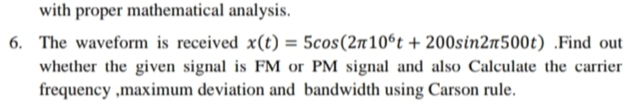 with proper mathematical analysis.
6. The waveform is received x(t) = 5cos(2n10°t + 200sin2n500t) .Find out
%3D
whether the given signal is FM or PM signal and also Calculate the carrier
frequency ,maximum deviation and bandwidth using Carson rule.
