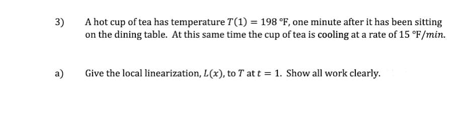 A hot cup of tea has temperature T(1) = 198 °F, one minute after it has been sitting
on the dining table. At this same time the cup of tea is cooling at a rate of 15 °F/min.
3)
а)
Give the local linearization, L(x), to T at t = 1. Show all work clearly.

