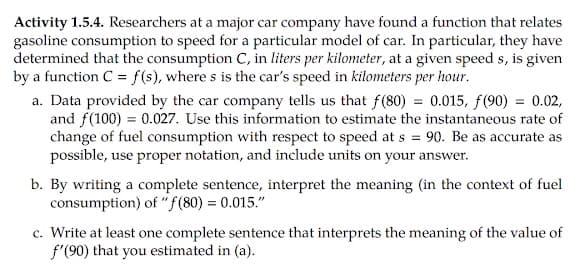 Activity 1.5.4. Researchers at a major car company have found a function that relates
gasoline consumption to speed for a particular model of car. In particular, they have
determined that the consumption C, in liters per kilometer, at a given speed s, is given
by a function C = f(s), where s is the car's speed in kilometers per hour.
a. Data provided by the car company tells us that f(80) = 0.015, f(90) = 0.02,
and f(100) = 0.027. Use this information to estimate the instantaneous rate of
change of fuel consumption with respect to speed at s = 90. Be as accurate as
possible, use proper notation, and include units on your answer.
b. By writing a complete sentence, interpret the meaning (in the context of fuel
consumption) of "f(80) = 0.015."
c. Write at least one complete sentence that interprets the meaning of the value of
f'(90) that you estimated in (a).
