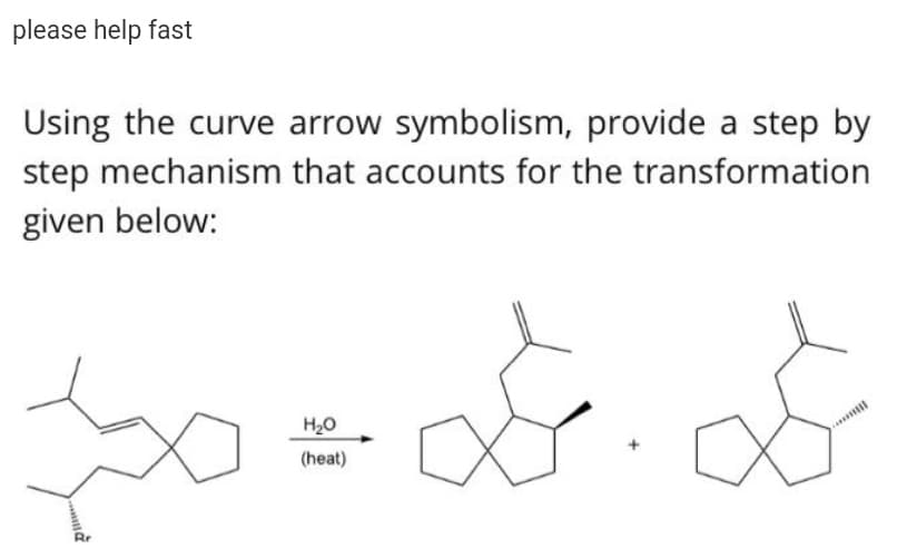 please help fast
Using the curve arrow symbolism, provide a step by
step mechanism that accounts for the transformation
given below:
H20
(heat)
Rr
