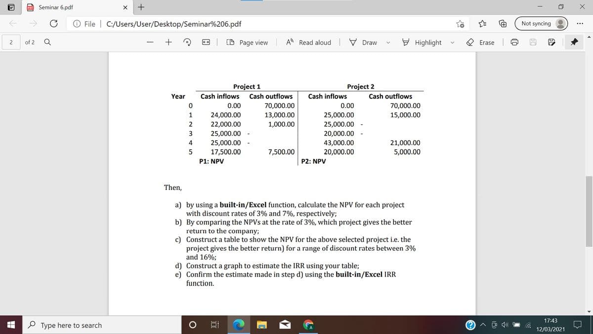 Seminar 6.pdf
File | C:/Users/User/Desktop/Seminar%206.pdf
Not syncing
Q
CD Page view
A Read aloud V Draw
E Highlight
of 2
Erase
Project 1
Project 2
Year
Cash inflows
Cash outflows
Cash inflows
Cash outflows
0.00
70,000.00
0.00
70,000.00
1
24,000.00
13,000.00
25,000.00
15,000.00
2
22,000.00
1,000.00
25,000.00
3
25,000.00
20,000.00
4
25,000.00
43,000.00
21,000.00
17,500.00
7,500.00
20,000.00
5,000.00
P1: NPV
P2: NPV
Then,
a) by using a built-in/Excel function, calculate the NPV for each project
with discount rates of 3% and 7%, respectively;
b) By comparing the NPVS at the rate of 3%, which project gives the better
return to the company;
c) Construct a table to show the NPV for the above selected project i.e. the
project gives the better return) for a range of discount rates between 3%
and 16%;
d) Construct a graph to estimate the IRR using your table;
e) Confirm the estimate made in step d) using the built-in/Excel IRR
function.
17:43
P Type here to search
12/03/2021
2.

