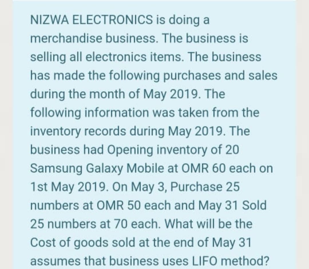 NIZWA ELECTRONICS is doing a
merchandise business. The business is
selling all electronics items. The business
has made the following purchases and sales
during the month of May 2019. The
following information was taken from the
inventory records during May 2019. The
business had Opening inventory of 20
Samsung Galaxy Mobile at OMR 60 each on
1st May 2019. On May 3, Purchase 25
numbers at OMR 50 each and May 31 Sold
25 numbers at 70 each. What will be the
Cost of goods sold at the end of May 31
assumes that business uses LIFO method?
