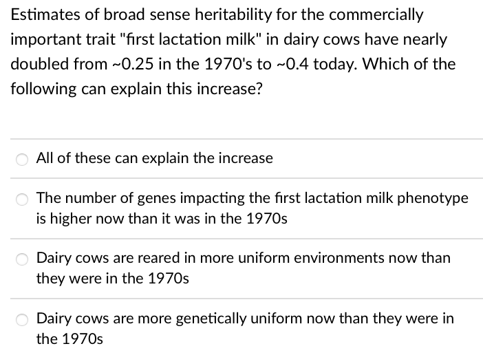 Estimates of broad sense heritability for the commercially
important trait "first lactation milk" in dairy cows have nearly
doubled from ~0.25 in the 1970's to ~0.4 today. Which of the
following can explain this increase?
All of these can explain the increase
O The number of genes impacting the first lactation milk phenotype
is higher now than it was in the 1970s
Dairy cows are reared in more uniform environments now than
they were in the 1970s
O Dairy cows are more genetically uniform now than they were in
the 1970s