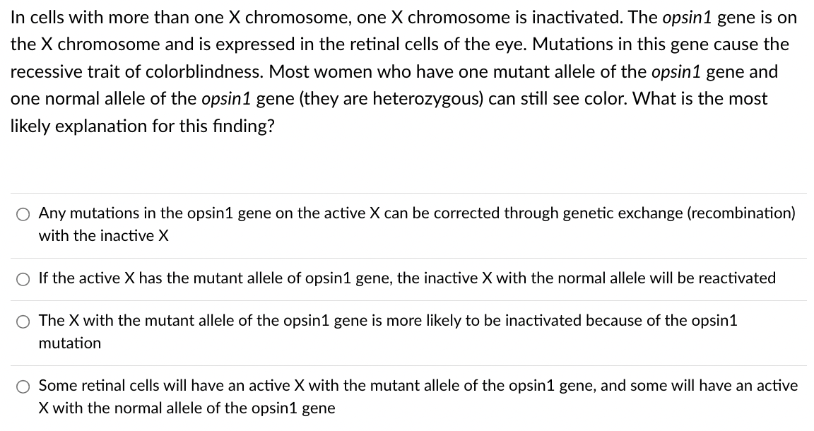 In cells with more than one X chromosome, one X chromosome is inactivated. The opsin1 gene is on
the X chromosome and is expressed in the retinal cells of the eye. Mutations in this gene cause the
recessive trait of colorblindness. Most women who have one mutant allele of the opsin1 gene and
one normal allele of the opsin1 gene (they are heterozygous) can still see color. What is the most
likely explanation for this finding?
O Any mutations in the opsin1 gene on the active X can be corrected through genetic exchange (recombination)
with the inactive X
O If the active X has the mutant allele of opsin1 gene, the inactive X with the normal allele will be reactivated
The X with the mutant allele of the opsin1 gene is more likely to be inactivated because of the opsin1
mutation
Some retinal cells will have an active X with the mutant allele of the opsin1 gene, and some will have an active
X with the normal allele of the opsin1 gene