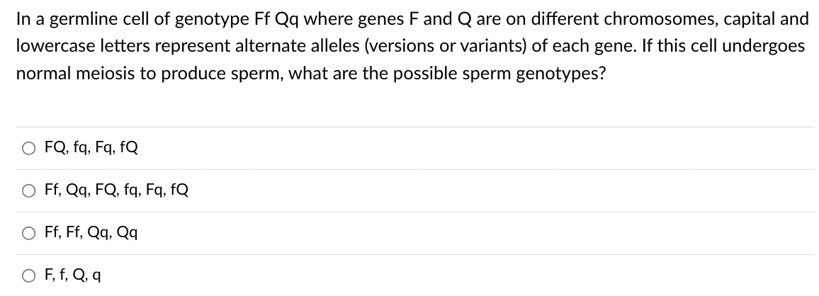 In a germline cell of genotype Ff Qq where genes F and Q are on different chromosomes, capital and
lowercase letters represent alternate alleles (versions or variants) of each gene. If this cell undergoes
normal meiosis to produce sperm, what are the possible sperm genotypes?
FQ, fq, Fq, fQ
Ff, Qq, FQ, fq, Fq, fQ
O Ff, Ff, Qq, Qq
O F, f, Q, q