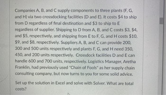 Companies A, B, and C supply components to three plants (F, G,
and H) via two crossdocking facilities (D and E). It costs $4 to ship
from D regardless of final destination and $3 to ship to E
regardless of supplier. Shipping to D from A, B, and C costs $3, $4,
and $5, respectively, and shipping from E to F, G, and H costs $10,
$9, and $8, respectively. Suppliers A, B, and C can provide 200,
300 and 500 units respectively and plants F, G, and H need 350,
450, and 200 units respectively. Crossdock facilities D and E can
handle 600 and 700 units, respectively. Logistics Manager, Aretha
Franklin, had previously used "Chain of Fools" as her supply chain
consulting company, but now turns to you for some solid advice.
Set up the solution in Excel and solve with Solver. What are total
costs?
