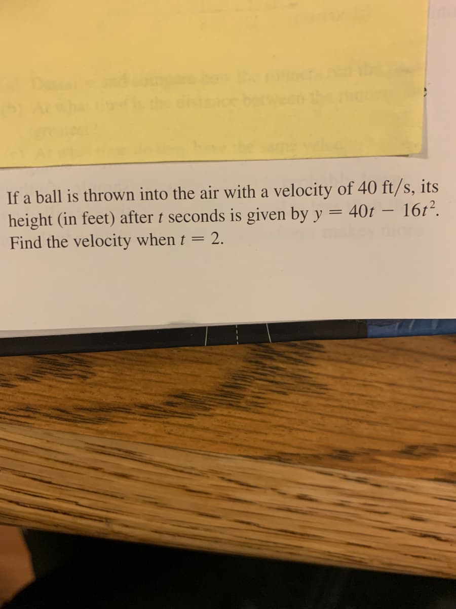 If a ball is thrown into the air with a velocity of 40 ft/s, its
height (in feet) after t seconds is given by y = 40t – 16t².
Find the velocity when t = 2.
