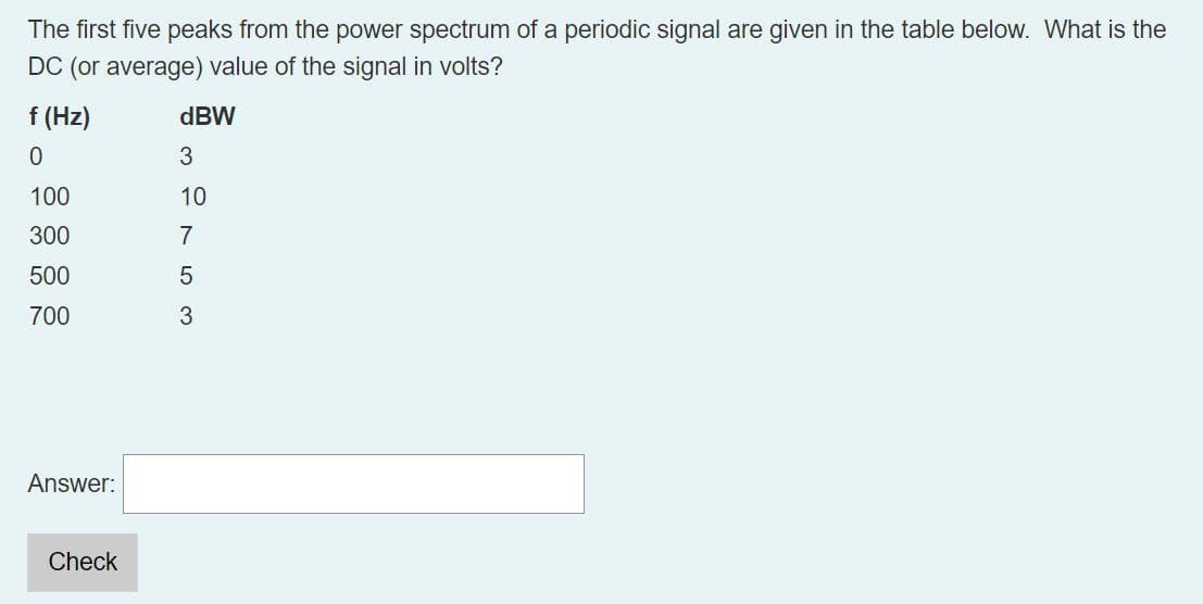 The first five peaks from the power spectrum of a periodic signal are given in the table below. What is the
DC (or average) value of the signal in volts?
f (Hz)
0
dBW
3
100
10
300
500
700
Answer:
2753
Check