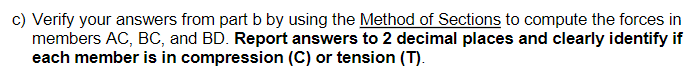 c) Verify your answers from part b by using the Method of Sections to compute the forces in
members AC, BC, and BD. Report answers to 2 decimal places and clearly identify if
each member is in compression (C) or tension (T).
