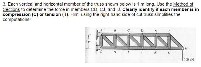 3. Each vertical and horizontal member of the truss shown below is 1 m long. Use the Method of
Sections to determine the force in members CD, CJ, and IJ. Clearly identify if each member is in
compression (C) or tension (T). Hint: using the right-hand side of cut truss simplifies the
computations!
1m
H I T KL
100 kN
