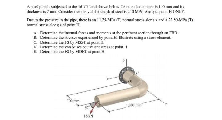 A steel pipe is subjected to the 16-kN load shown below. Its outside diameter is 140 mm and its
thickness is 7 mm. Consider that the yield strength of steel is 240 MPa. Analyze point H ONLY.
Due to the pressure in the pipe, there is an 11.25-MPa (T) normal stress along x and a 22.50-MPa (T)
normal stress along z of point H.
A. Determine the internal forces and moments at the pertinent section through an FBD.
B. Determine the stresses experienced by point H. Illustrate using a stress element.
C. Determine the FS by MSST at point H
D. Determine the von Mises equivalent stress at point H
E. Determine the FS by MDET at point H
700 mm
16 KN
1,300 mm