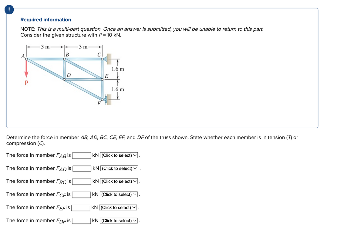 !
Required information
NOTE: This is a multi-part question. Once an answer is submitted, you will be unable to return to this part.
Consider the given structure with P= 10 kN.
P
3 m
B
3 m
E
1.6 m
1.6 m
Determine the force in member AB, AD, BC, CE, EF, and DF of the truss shown. State whether each member is in tension (7) or
compression (C).
The force in member FAB is
The force in member FAD is
The force in member FBC is
The force in member FCE is
The force in member FEFIS
The force in member FDF is
KN (Click to select)
KN (Click to select) >
KN (Click to select)
KN (Click to select)
V
KN (Click to select)
V
KN (Click to select) V
V