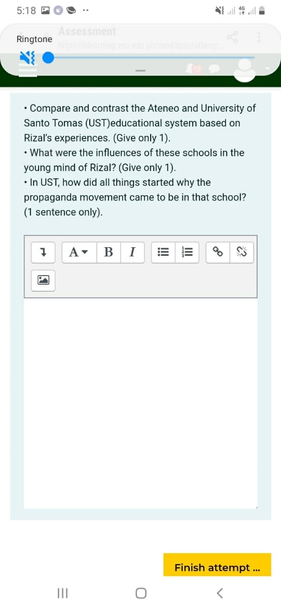 5:18 A
Assessment
Ringtone
https://elearning.vsu.edu.ph/mod/quiz/attemp
• Compare and contrast the Ateneo and University of
Santo Tomas (UST)educational system based on
Rizal's experiences. (Give only 1).
• What were the influences of these schools in the
young mind of Rizal? (Give only 1).
• In UST, how did all things started why the
propaganda movement came to be in that school?
(1 sentence only).
I
Finish attempt ...
II
!!

