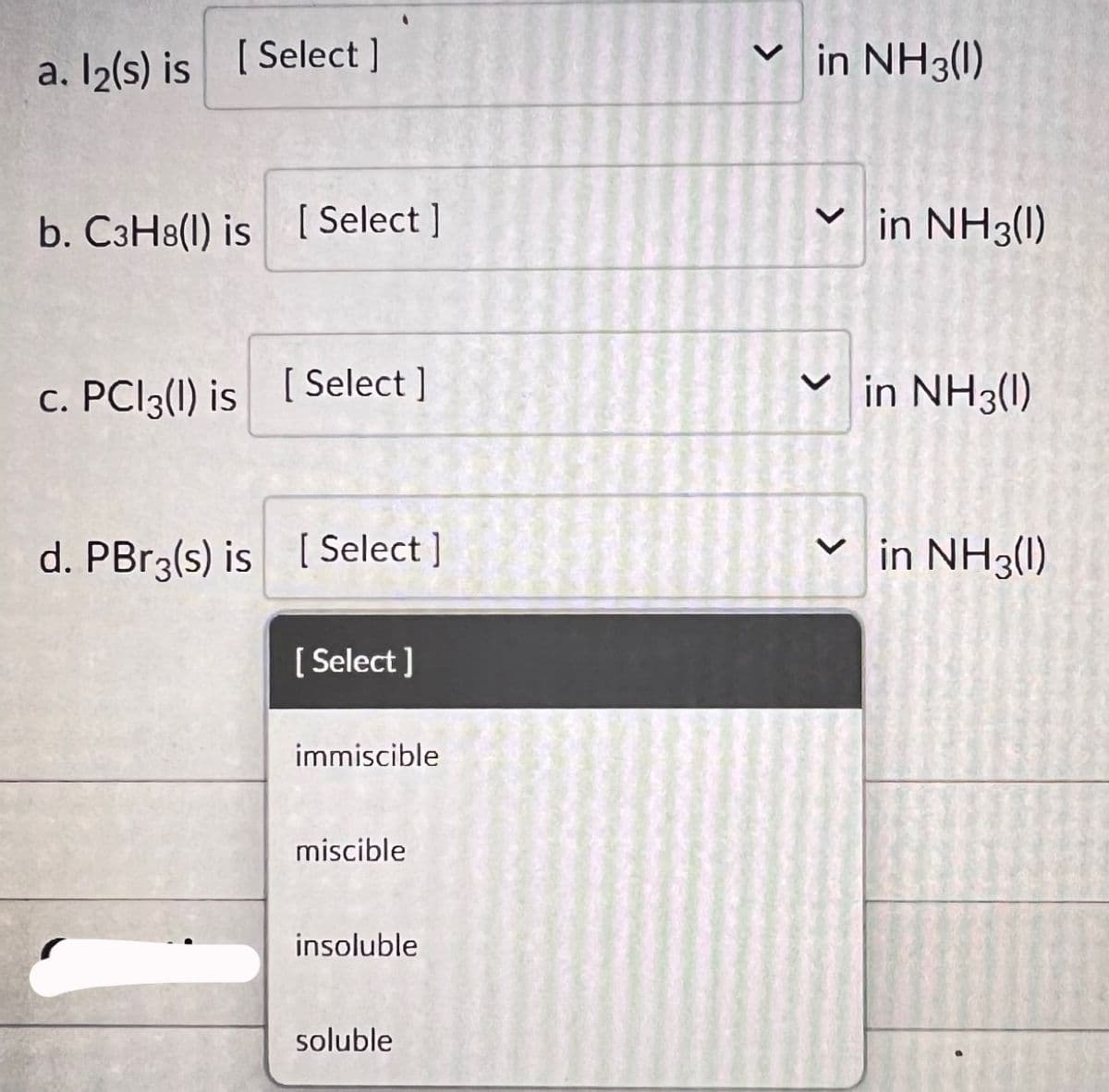 [ Select]
a. l2(s) is [
b. C3H8(l) is [Select]
c. PC13(1) is [Select]
d. PBr3(s) is [Select]
[Select]
immiscible
miscible
insoluble
soluble
✓in NH3(1)
✓in NH3(1)
<
in NH3(1)
✓in NH3(1)