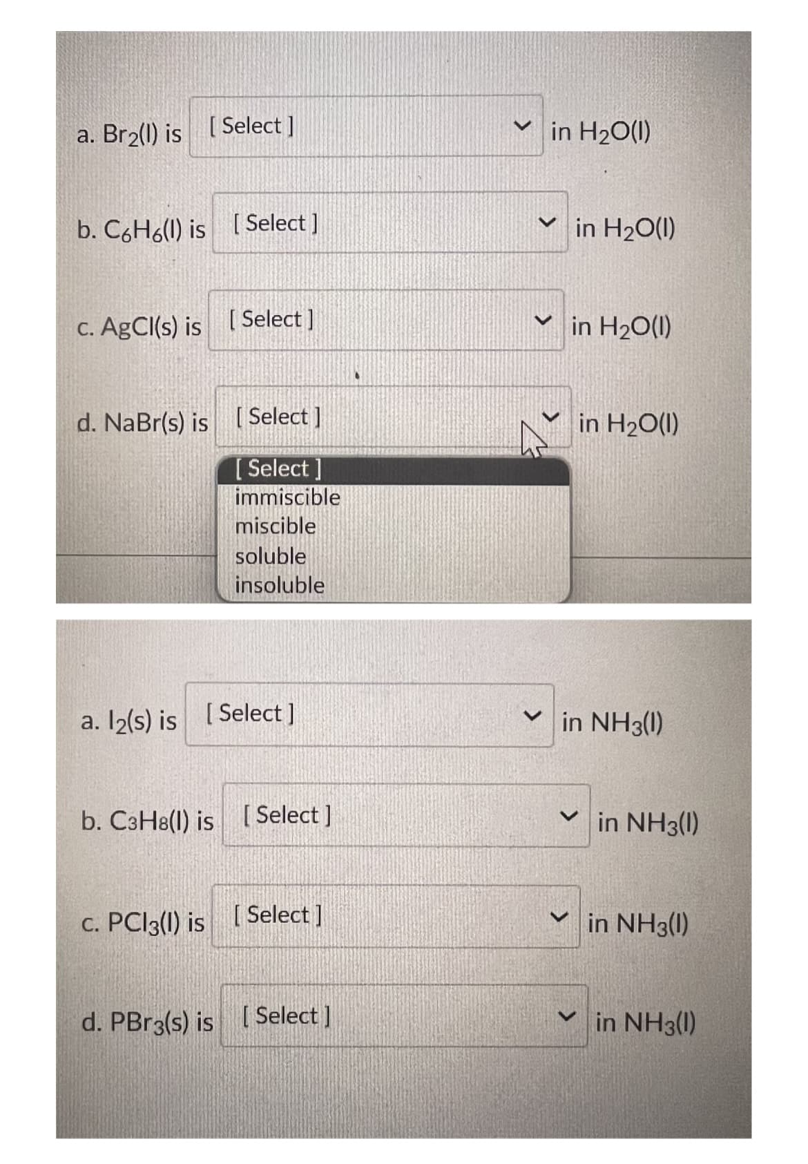 a. Br₂(l) is [Select]
b. C6H6(l) is [Select]
c. AgCl(s) is [Select]
d. NaBr(s) is [Select]
[Select]
immiscible
miscible
soluble
insoluble
a. l2(s) is [Select]
b. C3H8(l) is [Select]
c. PC13() is [Select]
d. PBr3(s) is [Select]
✓in H₂O(1)
✓in H₂O(1)
✓in H₂O(1)
V
in H₂O(l)
in NH3(1)
in NH3(1)
in NH3(1)
✓in NH3(1)
