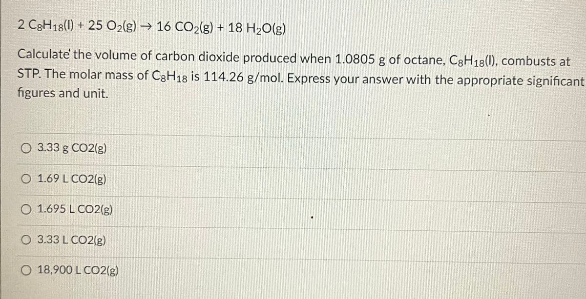 2 C8H18(1) + 25 O2(g) → 16 CO2(g) + 18 H₂O(g)
Calculate the volume of carbon dioxide produced when 1.0805 g of octane, C8H18(1), combusts at
STP. The molar mass of C8H18 is 114.26 g/mol. Express your answer with the appropriate significant
figures and unit.
O 3.33 g CO2(g)
O 1.69 L CO2(g)
O 1.695 L CO2(g)
O 3.33 L CO2(g)
O 18,900 L CO2(g)