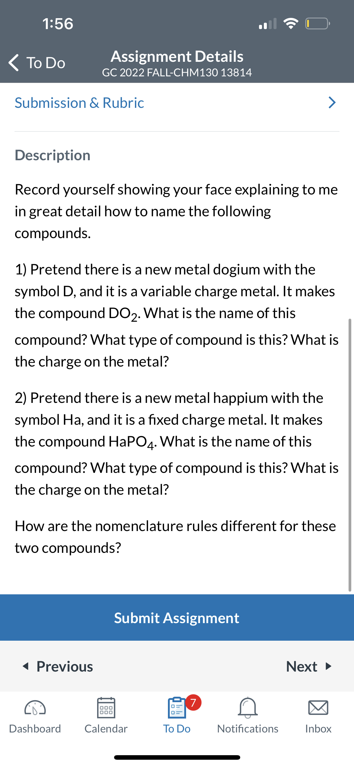 1:56
< To Do
Assignment Details
GC 2022 FALL-CHM130 13814
Submission & Rubric
Description
Record yourself showing your face explaining to me
in great detail how to name the following
compounds.
1) Pretend there is a new metal dogium with the
symbol D, and it is a variable charge metal. It makes
the compound DO₂. What is the name of this
compound? What type of compound is this? What is
the charge on the metal?
2) Pretend there is a new metal happium with the
symbol Ha, and it is a fixed charge metal. It makes
the compound HaPO4. What is the name of this
compound? What type of compound is this? What is
the charge on the metal?
How are the nomenclature rules different for these
two compounds?
◄ Previous
Submit Assignment
000
000
Dashboard Calendar
7
To Do
Notifications
Next ►
Inbox
