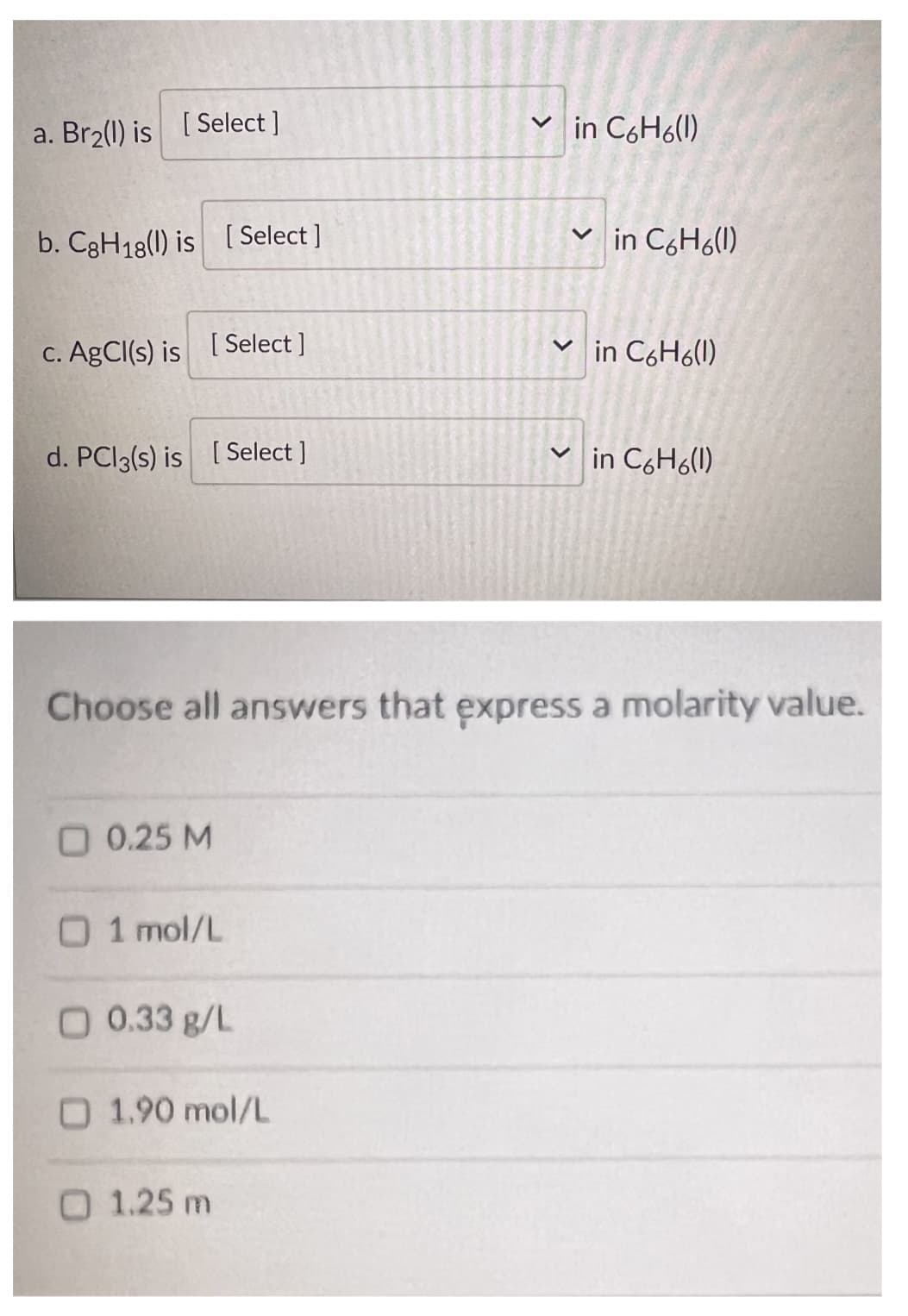 a. Br₂(l) is [Select ]
b. C8H18(l) is [Select]
c. AgCl(s) is [Select]
d. PC13(s) is [Select ]
O 0.25 M
1 mol/L
O 0.33 g/L
Choose all answers that express a molarity value.
1.90 mol/L
✓in C6H6(1)
1.25 m
✓in C6H6(1)
✓in C6H6(1)
✓in C6H6(1)